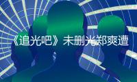  《追光吧》未删光郑爽遭质问:为什么不给她打码？