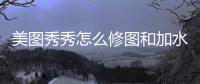  美图秀秀怎么修图和加水印