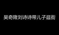  吴奇隆刘诗诗带儿子逛街 一家三口罕见合体超幸福