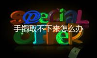  手镯取不下来怎么办