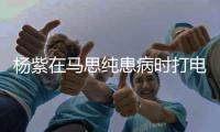  杨紫在马思纯患病时打电话大哭：我没照顾好你