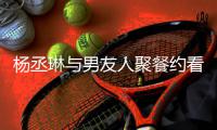  杨丞琳与男友人聚餐约看电影 和李荣浩近8月未见