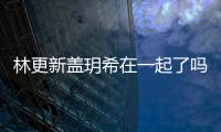  林更新盖玥希在一起了吗 林更新盖玥希什么关系