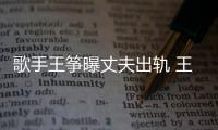  歌手王筝曝丈夫出轨 王筝老公出轨事件始末完整过程