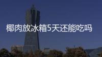  椰肉放冰箱5天还能吃吗