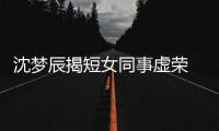  沈梦辰揭短女同事虚荣 对方被扒出是靳梦佳