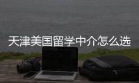  天津美国留学中介怎么选？这几家正规又靠谱