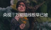  央视：万能插线板早已被禁用 家里有的尽快扔掉