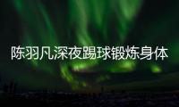  陈羽凡深夜踢球锻炼身体 女友不畏严寒贴心陪伴