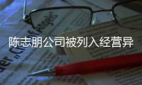  陈志朋公司被列入经营异常名录 陈志朋已退出被曝光公司