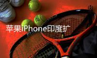  苹果iPhone印度扩产遇阻 没有中国团队根本玩不转