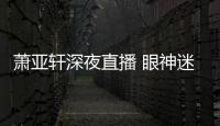  萧亚轩深夜直播 眼神迷离精神恍惚引人担忧