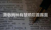  萧敬腾林有慧婚后首露面 萧敬腾自曝对林有慧一见钟情