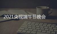  2021央视端午节晚会节目单+主持人+明星嘉宾阵容名单